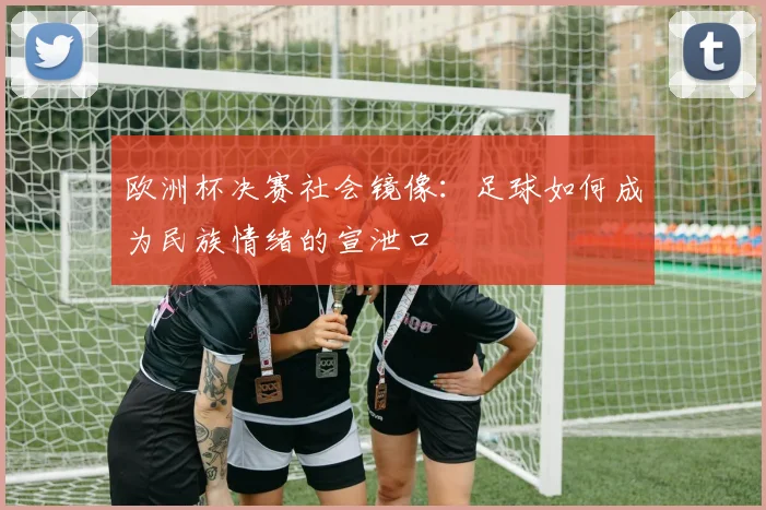 欧洲杯决赛社会镜像：足球如何成为民族情绪的宣泄口