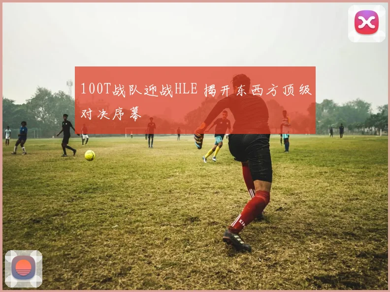 100T战队迎战HLE 揭开东西方顶级对决序幕