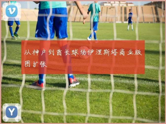 从神户到酋长球场伊涅斯塔商业版图扩张