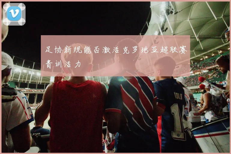 足协新规能否激活克罗地亚超联赛青训活力