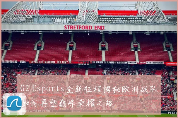 G2 Esports全新征程揭秘欧洲战队如何再塑巅峰荣耀之路