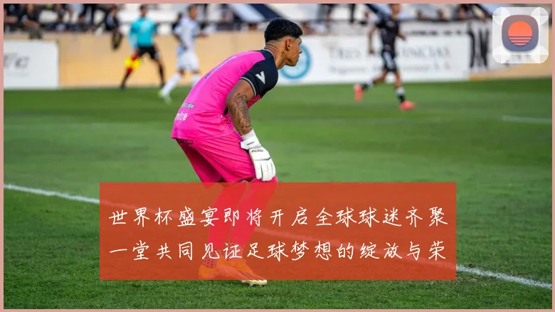 世界杯盛宴即将开启全球球迷齐聚一堂共同见证足球梦想的绽放与荣耀